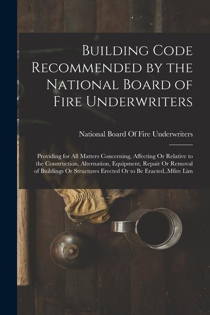 Building Code Recommended by the National Board of Fire Underwriters: Providing for All Matters Concerning Affecting Or Relative to the Construction