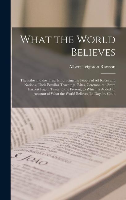 What the World Believes: The False and the True Embracing the People of All Races and Nations Their Peculiar Teachings Rites Ceremonies...F