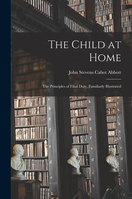 The Child at Home: The Principles of Filial Duty Familiarly Illustrated