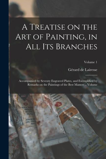 A Treatise on the art of Painting in all its Branches; Accompanied by Seventy Engraved Plates and Exemplified by Remarks on the Paintings of the Bes