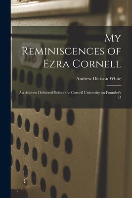 My Reminiscences of Ezra Cornell: An Address Delivered Before the Cornell University on Founder‘s D