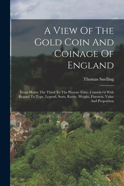 A View Of The Gold Coin And Coinage Of England: From Henry The Third To The Present Time. Consider‘d With Regard To Type Legend Sorts Rarity Weigh
