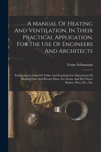 A Manual Of Heating And Ventilation In Their Practical Application For The Use Of Engineers And Architects: Embracing A Series Of Tables And Formula