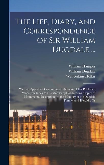 The Life Diary and Correspondence of Sir William Dugdale ...: With an Appendix Containing an Account of his Published Works an Index to his Manusc