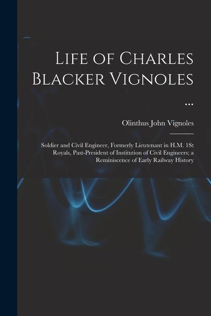 Life of Charles Blacker Vignoles ...: Soldier and Civil Engineer Formerly Lieutenant in H.M. 1St Royals Past-President of Institution of Civil Engin