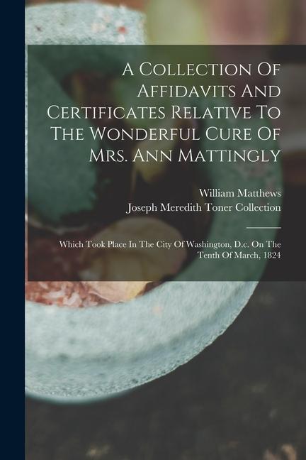 A Collection Of Affidavits And Certificates Relative To The Wonderful Cure Of Mrs. Ann Mattingly: Which Took Place In The City Of Washington D.c. On