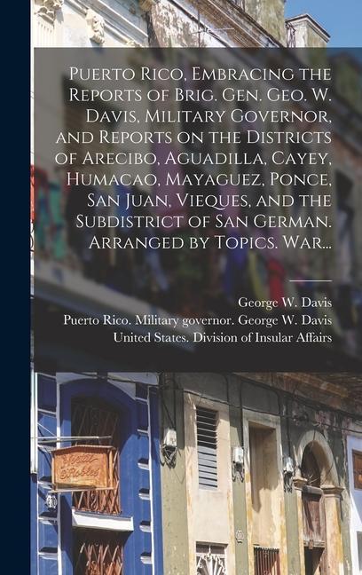 Puerto Rico Embracing the Reports of Brig. Gen. Geo. W. Davis Military Governor and Reports on the Districts of Arecibo Aguadilla Cayey Humacao Mayaguez Ponce San Juan Vieques and the Subdistrict of San German. Arranged by Topics. War...