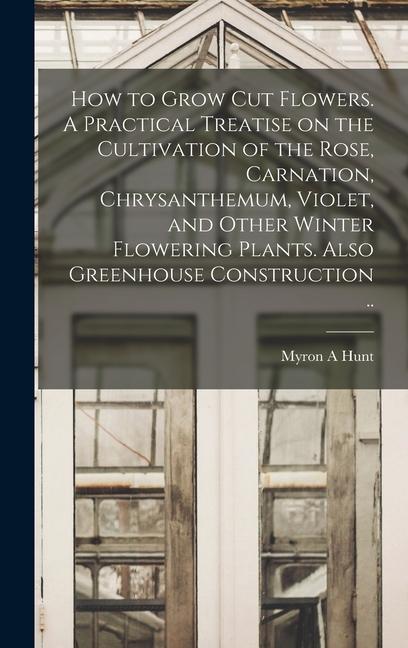 How to Grow cut Flowers. A Practical Treatise on the Cultivation of the Rose Carnation Chrysanthemum Violet and Other Winter Flowering Plants. Also Greenhouse Construction ..