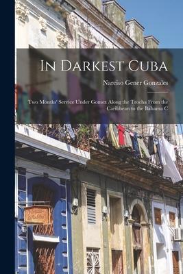 In Darkest Cuba; two Months‘ Service Under Gomez Along the Trocha From the Caribbean to the Bahama C