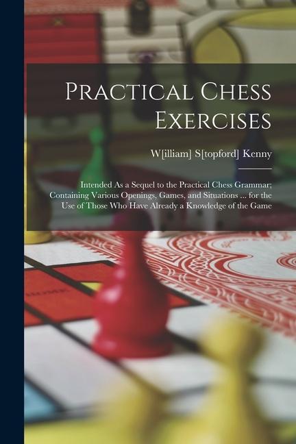 Practical Chess Exercises: Intended As a Sequel to the Practical Chess Grammar; Containing Various Openings Games and Situations ... for the Us