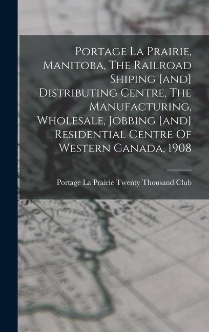 Portage La Prairie Manitoba The Railroad Shiping [and] Distributing Centre The Manufacturing Wholesale Jobbing [and] Residential Centre Of Western Canada 1908