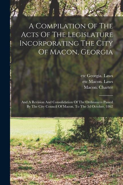 A Compilation Of The Acts Of The Legislature Incorporating The City Of Macon Georgia: And A Revision And Consolidation Of The Ordinances Passed By Th