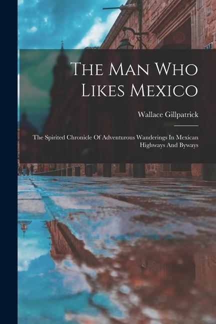 The Man Who Likes Mexico: The Spirited Chronicle Of Adventurous Wanderings In Mexican Highways And Byways