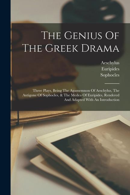 The Genius Of The Greek Drama: Three Plays Being The Agamemnon Of Aeschylus The Antigone Of Sophocles & The Medea Of Euripides Rendered And Adapt