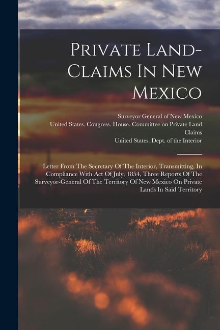 Private Land-claims In New Mexico: Letter From The Secretary Of The Interior Transmitting In Compliance With Act Of July 1854 Three Reports Of The