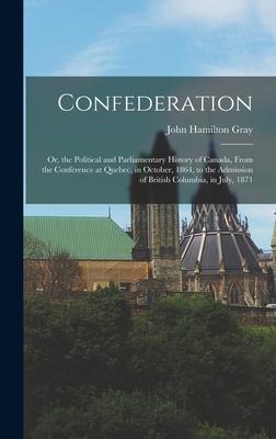 Confederation: Or the Political and Parliamentary History of Canada From the Conference at Quebec in October 1864 to the Admissi
