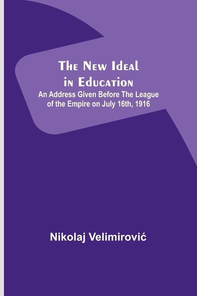 The New Ideal in Education ; An Address Given Before the League of the Empire on July 16th 1916