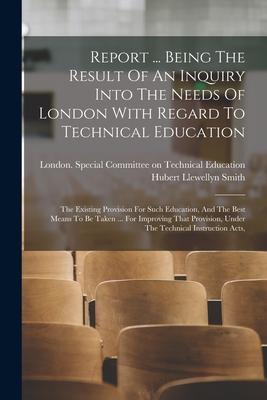 Report ... Being The Result Of An Inquiry Into The Needs Of London With Regard To Technical Education: The Existing Provision For Such Education And