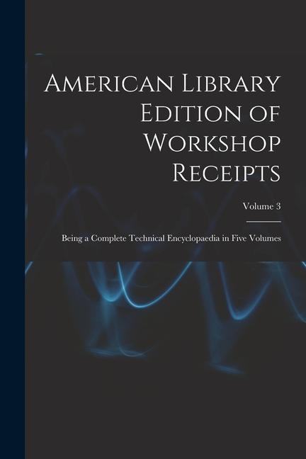 American Library Edition of Workshop Receipts: Being a Complete Technical Encyclopaedia in Five Volumes; Volume 3