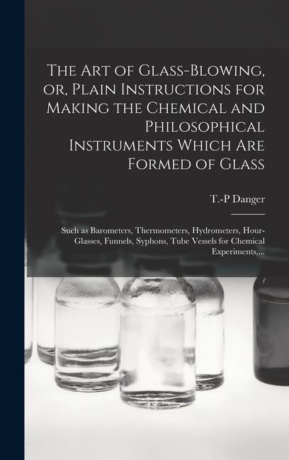 The Art of Glass-blowing or Plain Instructions for Making the Chemical and Philosophical Instruments Which Are Formed of Glass: Such as Barometers