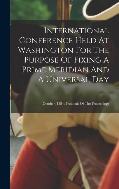 International Conference Held At Washington For The Purpose Of Fixing A Prime Meridian And A Universal Day: October 1884. Protocols Of The Proceeding