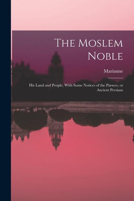 The Moslem Noble: His Land and People With Some Notices of the Parsees or Ancient Persians