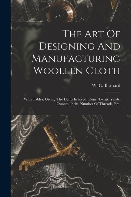 The Art Of ing And Manufacturing Woollen Cloth: With Tables Giving The Dents In Reed Runs Twists Yards Ounces Picks Number Of Threads Et