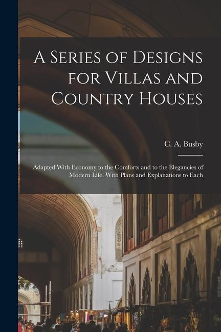 A Series of s for Villas and Country Houses: Adapted With Economy to the Comforts and to the Elegancies of Modern Life With Plans and Explanati