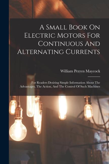 A Small Book On Electric Motors For Continuous And Alternating Currents: For Readers Desiring Simple Information About The Advantages The Action And