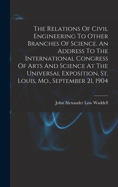 The Relations Of Civil Engineering To Other Branches Of Science. An Address To The International Congress Of Arts And Science At The Universal Exposition St. Louis Mo. September 21 1904