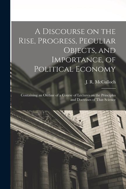A Discourse on the Rise Progress Peculiar Objects and Importance of Political Economy: Containing an Outline of a Course of Lectures on the Princi