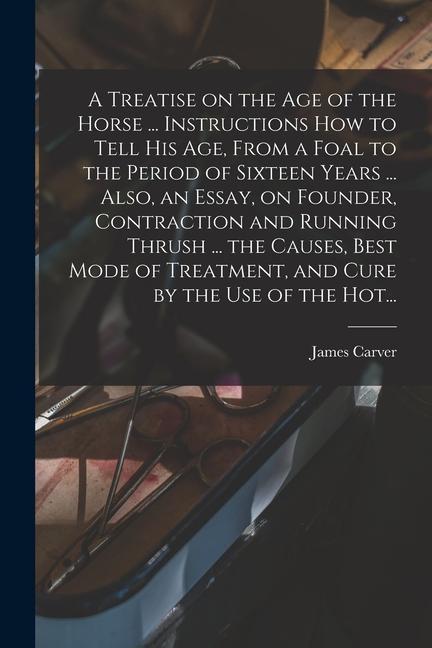 A Treatise on the Age of the Horse ... Instructions How to Tell His Age From a Foal to the Period of Sixteen Years ... Also an Essay on Founder Contraction and Running Thrush ... the Causes Best Mode of Treatment and Cure by the Use of the Hot...