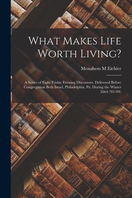 What Makes Life Worth Living?: A Series of Eight Friday Evening Discourses Delivered Before Congregation Beth Israel Philadelphia Pa. During the W