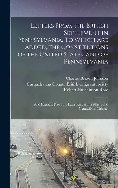 Letters From the British Settlement in Pennsylvania. To Which are Added the Constitutions of the United States and of Pennsylvania; and Extracts From the Laws Respecting Aliens and Naturalized Citizens