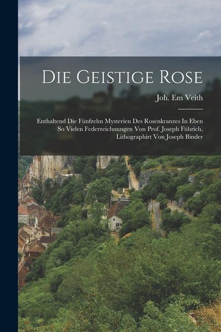 Die Geistige Rose: Enthaltend Die Fünfzehn Mysterien Des Rosenkranzes In Eben So Vielen Federzeichnungen Von Prof. Joseph Führich Lithog