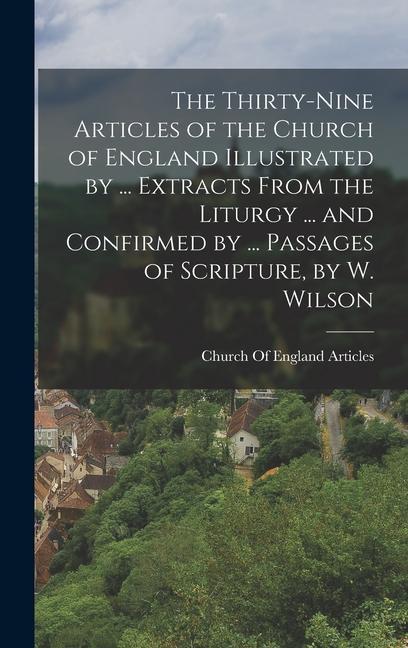 The Thirty-Nine Articles of the Church of England Illustrated by ... Extracts From the Liturgy ... and Confirmed by ... Passages of Scripture by W. Wilson