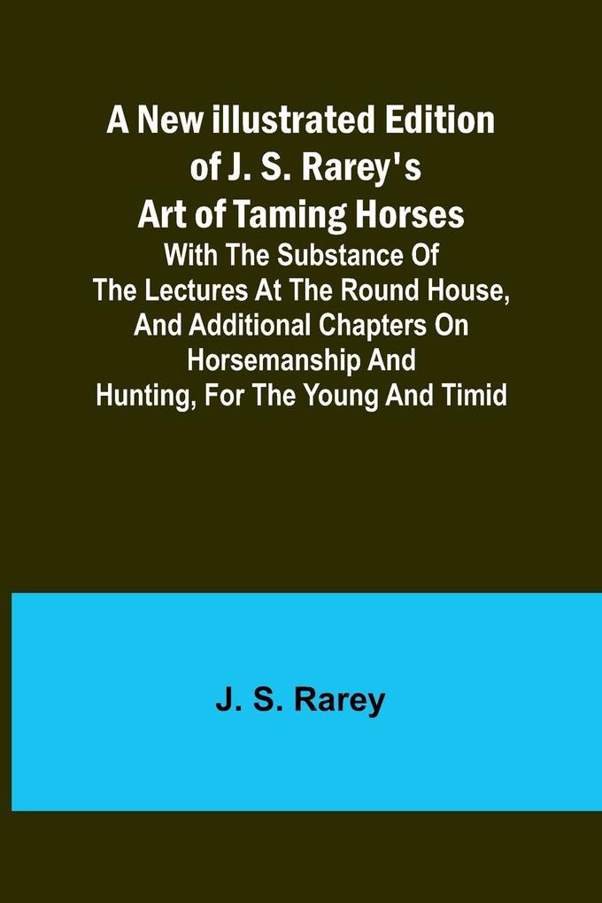 A New Illustrated Edition of J. S. Rarey's Art of Taming Horses ; With the Substance of the Lectures at the Round House and Additional Chapters on Horsemanship and Hunting for the Young and Timid