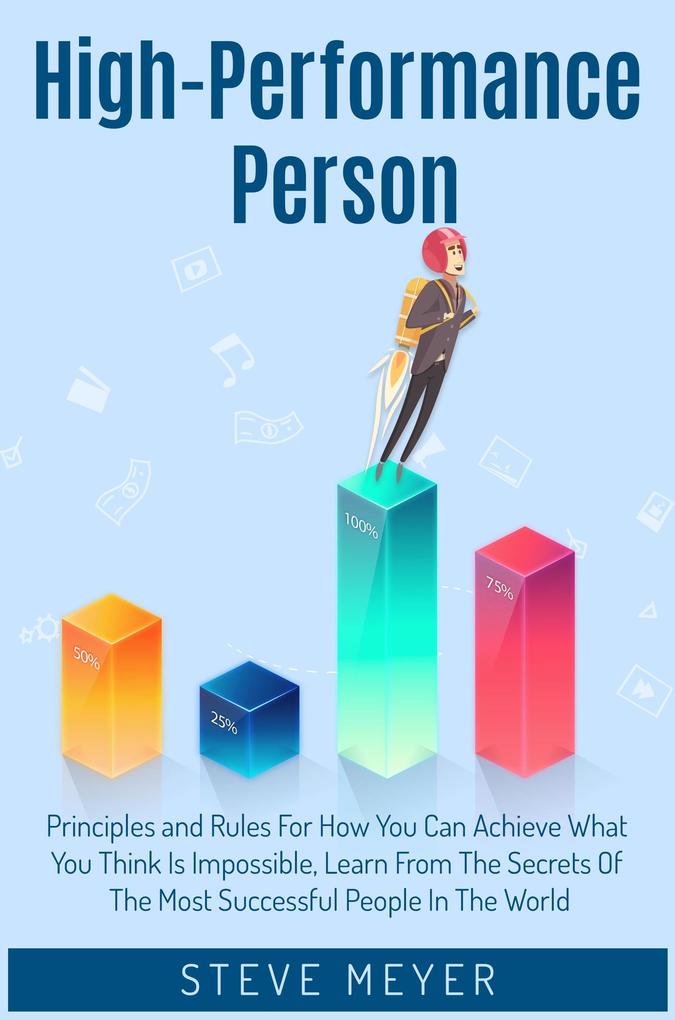 High-Performance Person Principles and Rules for how you can Achieve What you Think is Impossible. Learn from the Secrets of the Most Successful People in the World