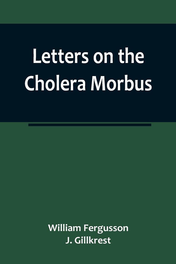 Letters on the Cholera Morbus.; Containing ample evidence that this disease under whatever name known cannot be transmitted from the persons of those labouring under it to other individuals by contact-through the medium of inanimate substances-or throu