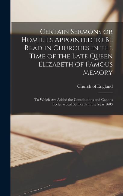 Certain Sermons or Homilies Appointed to Be Read in Churches in the Time of the Late Queen Elizabeth of Famous Memory; to Which Are Added the Constitutions and Canons Ecclesiastical Set Forth in the Year 1603