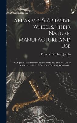 Abrasives & Abrasive Wheels Their Nature Manufacture and Use; a Complete Treatise on the Manufacture and Practical Use of Abrasives Abrasive Wheels