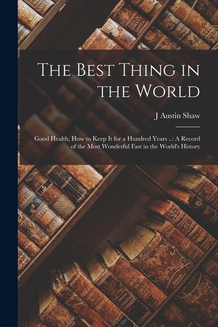 The Best Thing in the World: Good Health How to Keep It for a Hundred Years ..: A Record of the Most Wonderful Fast in the World‘s History