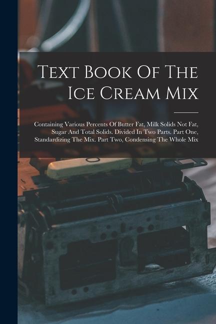 Text Book Of The Ice Cream Mix: Containing Various Percents Of Butter Fat Milk Solids Not Fat Sugar And Total Solids. Divided In Two Parts. Part One