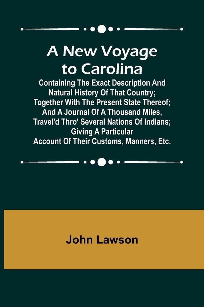 A New Voyage to Carolina ; Containing the exact description and natural history of that country; together with the present state thereof; and a journal of a thousand miles travel'd thro' several nations of Indians; giving a particular account of their cu