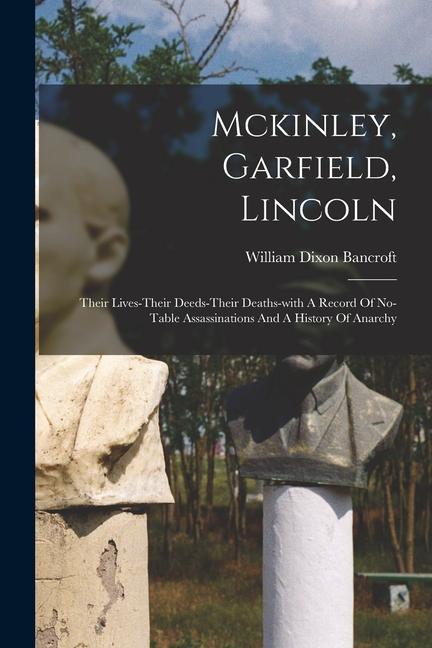 Mckinley Garfield Lincoln: Their Lives-their Deeds-their Deaths-with A Record Of No-table Assassinations And A History Of Anarchy