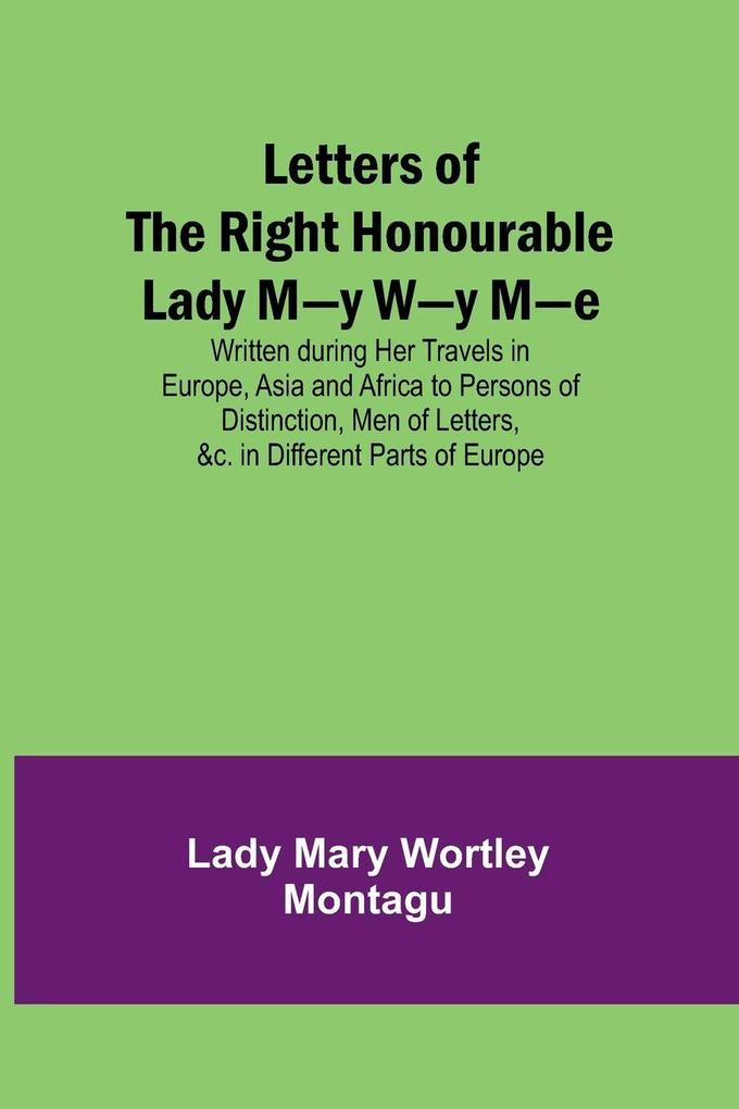 Letters of the Right Honourable Lady M-y W-y M-e; Written during Her Travels in Europe Asia and Africa to Persons of Distinction Men of Letters &c. in Different Parts of Europe