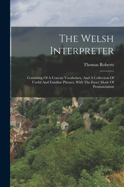 The Welsh Interpreter: Consisting Of A Concise Vocabulary And A Collection Of Useful And Familiar Phrases With The Exact Mode Of Pronunciat