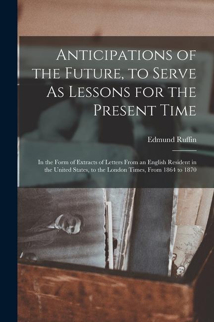 Anticipations of the Future to Serve As Lessons for the Present Time: In the Form of Extracts of Letters From an English Resident in the United State