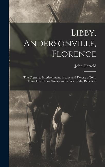 Libby Andersonville Florence: The Capture Imprisonment Escape and Rescue of John Harrold. a Union Soldier in the War of the Rebellion