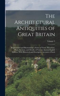 The Architectural Antiquities of Great Britain: Represented and Illustrated in a Series of Views Elevations Plans Sections and Details of Various